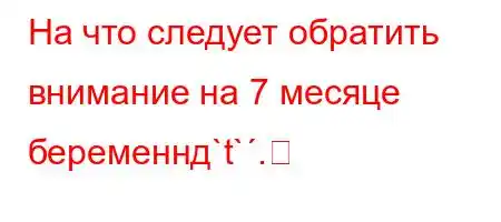 На что следует обратить внимание на 7 месяце беременнд`t`.